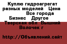 Куплю гидроагрегат разных моделей › Цена ­ 1 000 - Все города Бизнес » Другое   . Тверская обл.,Вышний Волочек г.